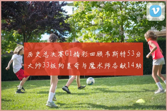 历史总决赛G1精彩回顾韦斯特53分大帅33板约基奇与魔术师各献14助攻