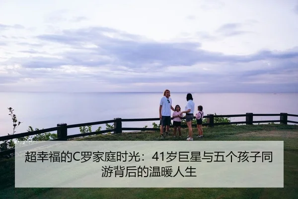 超幸福的C罗家庭时光：41岁巨星与五个孩子同游背后的温暖人生